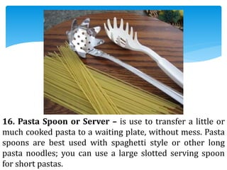 16. Pasta Spoon or Server – is use to transfer a little or
much cooked pasta to a waiting plate, without mess. Pasta
spoons are best used with spaghetti style or other long
pasta noodles; you can use a large slotted serving spoon
for short pastas.
 