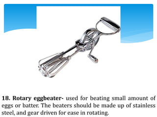 18. Rotary eggbeater- used for beating small amount of
eggs or batter. The beaters should be made up of stainless
steel, and gear driven for ease in rotating.
 