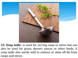 23. Soup ladle- is used for serving soup or stews but can
also be used for gravy, dessert sauces or other foods. A
soup ladle also works well to remove or skim off fat from
soups and stews.
 