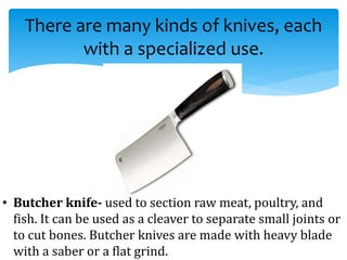 There are many kinds of knives, each
with a specialized use.
• Butcher knife- used to section raw meat, poultry, and
fish. It can be used as a cleaver to separate small joints or
to cut bones. Butcher knives are made with heavy blade
with a saber or a flat grind.
 