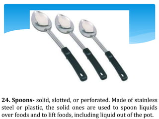24. Spoons- solid, slotted, or perforated. Made of stainless
steel or plastic, the solid ones are used to spoon liquids
over foods and to lift foods, including liquid out of the pot.
 