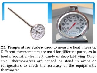 25. Temperature Scales- used to measure heat intensity.
Different thermometers are used for different purposes in
food preparation-for meat, candy or deep fat-frying. Other
small thermometers are hanged or stand in ovens or
refrigerators to check the accuracy of the equipment’s
thermostat.
 