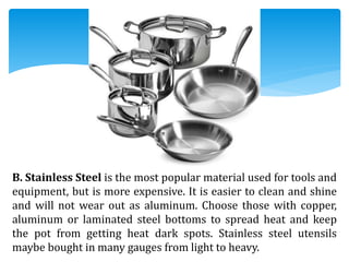 B. Stainless Steel is the most popular material used for tools and
equipment, but is more expensive. It is easier to clean and shine
and will not wear out as aluminum. Choose those with copper,
aluminum or laminated steel bottoms to spread heat and keep
the pot from getting heat dark spots. Stainless steel utensils
maybe bought in many gauges from light to heavy.
 