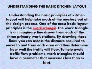 UNDERSTANDING THE BASIC KITCHEN LAYOUT
Understanding the basic principles of kitchen
layout will help take much of the mystery out of
the design process. One of the most basic layout
principles is the work triangle. The work triangle
is an imaginary line drawn from each of the
three primary work stations. By drawing these
lines, you can assess the distance required to
move to and from each area and thus determine
how well the traffic will flow. To help avoid
traffic flow problems, work triangles should
have a perimeter that measures less than 26
feet.
 
