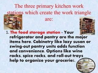 The three primary kitchen work
stations which create the work triangle
are:
1. The food storage station - Your
refrigerator and pantry are the major
items here. Cabinetry like lazy susan or
swing-out pantry units adds function
and convenience. Options like wine
racks, spice racks, and roll-out trays
help to organize your groceries.
 