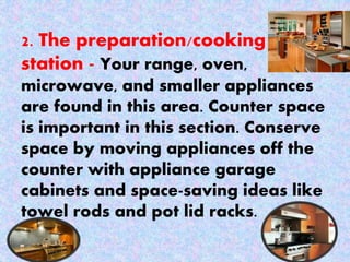 2. The preparation/cooking
station - Your range, oven,
microwave, and smaller appliances
are found in this area. Counter space
is important in this section. Conserve
space by moving appliances off the
counter with appliance garage
cabinets and space-saving ideas like
towel rods and pot lid racks.
 