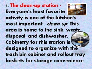 3. The clean-up station -
Everyone's least favorite
activity is one of the kitchen's
most important - clean-up. This
area is home to the sink, waste
disposal, and dishwasher.
Cabinetry for this station is
designed to organize with the
trash bin cabinet and rollout tray
baskets for storage convenience.
 
