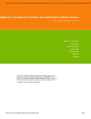 OMMERCIAL COOL 8000 BTU PORTABLE AIR CONDITIONER CPRB08XCJ MANUAL
-- | PDF | 88 Pages | 458.48 KB | 16 Feb, 2016
TABLE OF CONTENT
Introduction
Brief Description
Main Topic
Technical Note
Appendix
Glossary
If you want to possess a one-stop search and find the proper manuals on your
products, you can visit this website that delivers many COMMERCIAL COOL
8000 BTU PORTABLE AIR CONDITIONER CPRB08XCJ MANUAL. You can get
the manual you are interested in in printed form or perhaps consider it online.
COPYRIGHT © 2015, ALL RIGHT RESERVED
Save this Book to Read commercial cool 8000 btu portable air conditioner cprb08xcj manual PDF eBook at our Online Library. Get commercial cool 8000 btu portable air conditioner cprb08xcj manual P
PDF file: commercial cool 8000 btu portable air conditioner cprb08xcj manual Page: 1
 