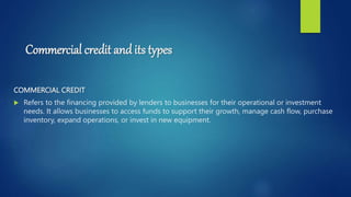 Commercial credit and its types
COMMERCIAL CREDIT
 Refers to the financing provided by lenders to businesses for their operational or investment
needs. It allows businesses to access funds to support their growth, manage cash flow, purchase
inventory, expand operations, or invest in new equipment.
 