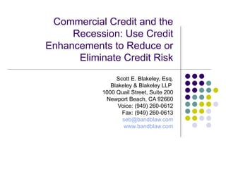 Commercial Credit and the Recession: Use Credit Enhancements to Reduce or Eliminate Credit Risk Scott E. Blakeley, Esq. Blakeley & Blakeley LLP  1000 Quail Street, Suite 200 Newport Beach, CA 92660 Voice: (949) 260-0612 Fax: (949) 260-0613 [email_address] www.bandblaw.com 