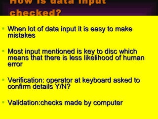 How is data input checked? When lot of data input it is easy to make mistakes  Most input mentioned is key to disc which means that there is less likelihood of human error Verification: operator at keyboard asked to confirm details Y/N? Validation:checks made by computer 
