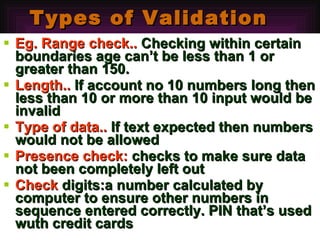 Types of Validation Eg. Range check..  Checking within certain boundaries age can’t be less than 1 or greater than 150. Length..  If account no 10 numbers long then less than 10 or more than 10 input would be invalid Type of data..  If text expected then numbers would not be allowed Presence check:  checks to make sure data not been completely left out Check  digits:a number calculated by computer to ensure other numbers in sequence entered correctly. PIN that’s used wuth credit cards 