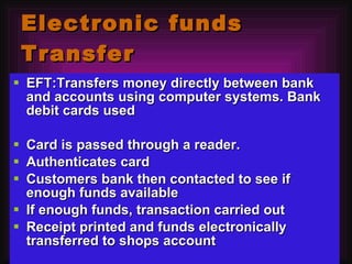 Electronic funds Transfer EFT:Transfers money directly between bank and accounts using computer systems. Bank debit cards used Card is passed through a reader.  Authenticates card Customers bank then contacted to see if enough funds available If enough funds, transaction carried out Receipt printed and funds electronically transferred to shops account 