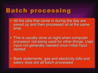 Batch processing All the jobs that come in during the day are saved up and then processed all at the same time. This is usually done at night when computer processor not being used for other things. User input not generally needed once initial input started. Bank statements, gas and electricity bills and salary lsips are all batch processed 