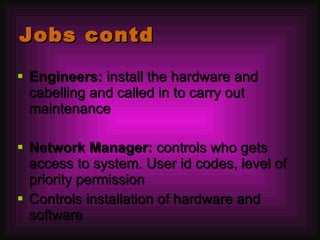 Jobs contd Engineers:  install the hardware and cabelling and called in to carry out maintenance Network Manager:  controls who gets access to system. User id codes, level of priority permission Controls installation of hardware and software 