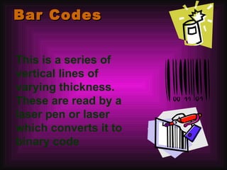 Bar Codes This is a series of vertical lines of varying thickness. These are read by a laser pen or laser which converts it to binary code 