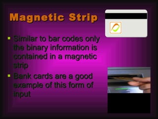 Magnetic Strip Similar to bar codes only the binary information is contained in a magnetic strip Bank cards are a good example of this form of input 
