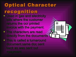 Optical Character recognition Used in gas and electricity bills where the customer returns the ocr printed invoice with the payment. The characters are read directly from the documents This is called a turnaround document.same doc sent back as was sent out +payment. 