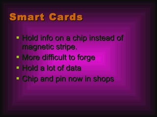 Smart Cards Hold info on a chip instead of magnetic stripe. More difficult to forge Hold a lot of data Chip and pin now in shops 