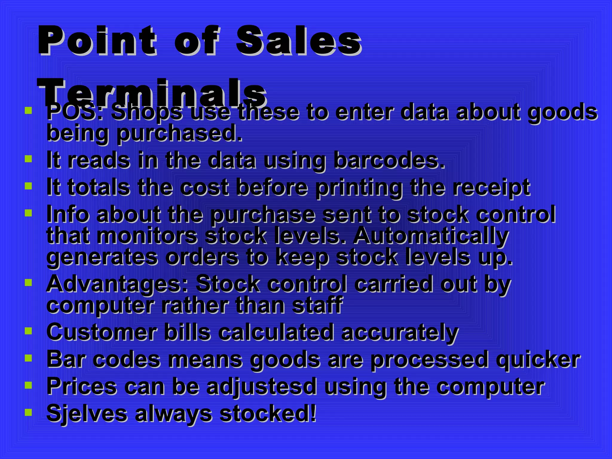 Point of Sales Terminals POS: Shops use these to enter data about goods being purchased.  It reads in the data using barcodes. It totals the cost before printing the receipt Info about the purchase sent to stock control that monitors stock levels. Automatically generates orders to keep stock levels up. Advantages: Stock control carried out by computer rather than staff Customer bills calculated accurately Bar codes means goods are processed quicker Prices can be adjustesd using the computer Sjelves always stocked! 