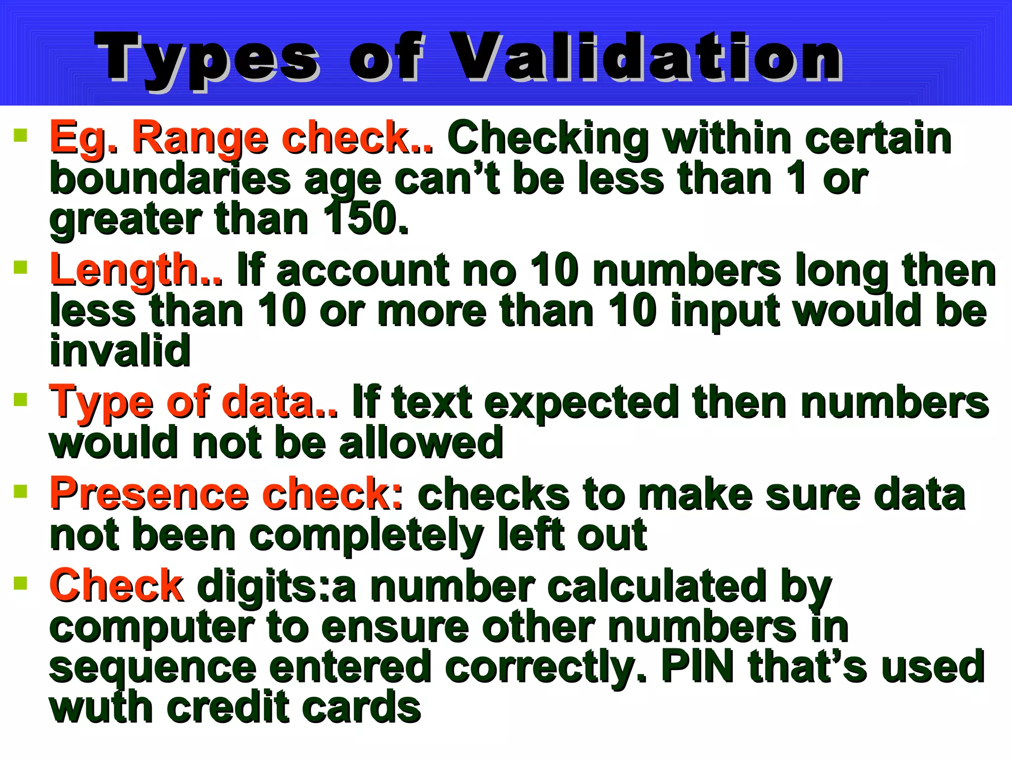 Types of Validation Eg. Range check..  Checking within certain boundaries age can’t be less than 1 or greater than 150. Length..  If account no 10 numbers long then less than 10 or more than 10 input would be invalid Type of data..  If text expected then numbers would not be allowed Presence check:  checks to make sure data not been completely left out Check  digits:a number calculated by computer to ensure other numbers in sequence entered correctly. PIN that’s used wuth credit cards 