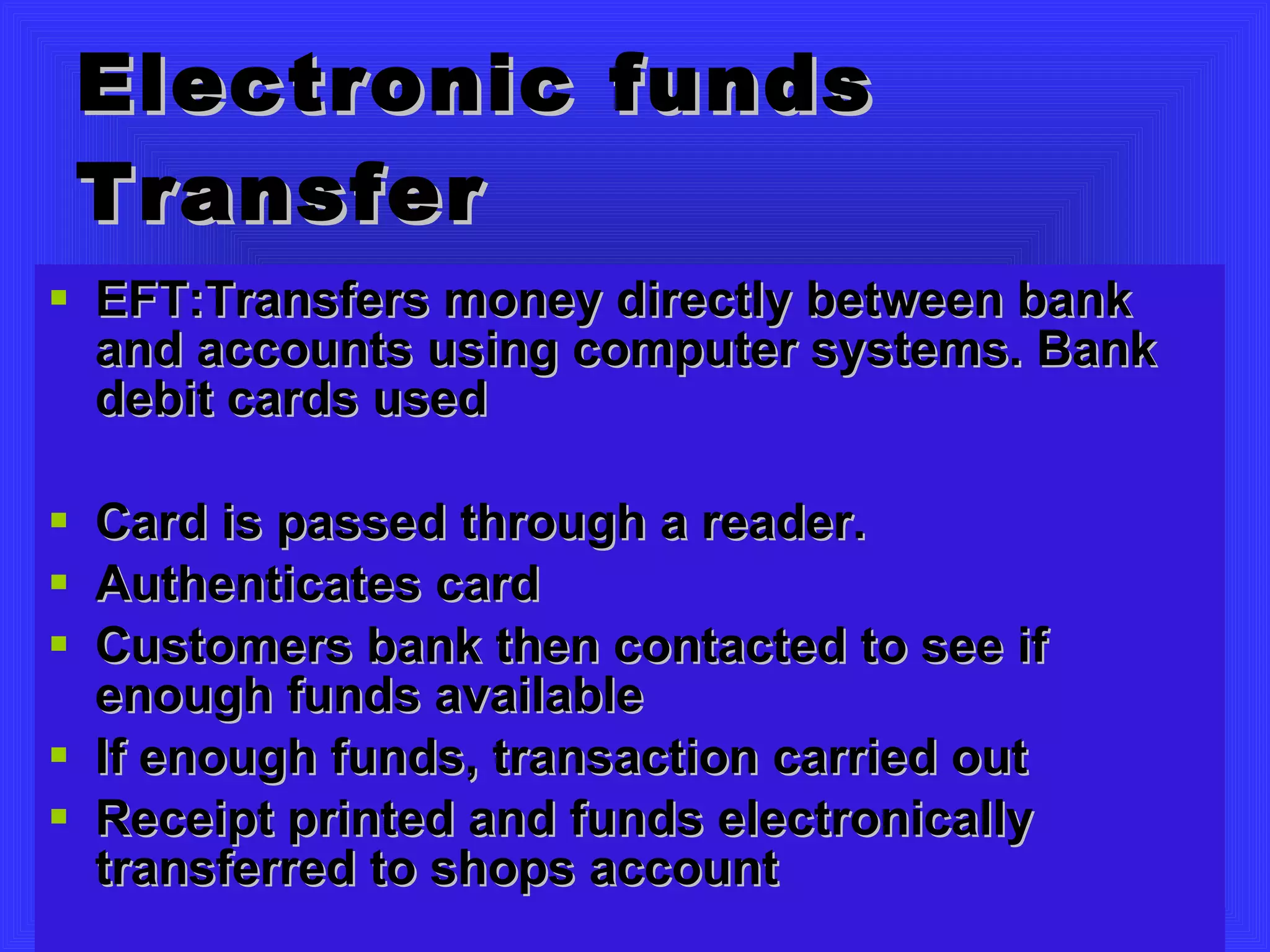 Electronic funds Transfer EFT:Transfers money directly between bank and accounts using computer systems. Bank debit cards used Card is passed through a reader.  Authenticates card Customers bank then contacted to see if enough funds available If enough funds, transaction carried out Receipt printed and funds electronically transferred to shops account 