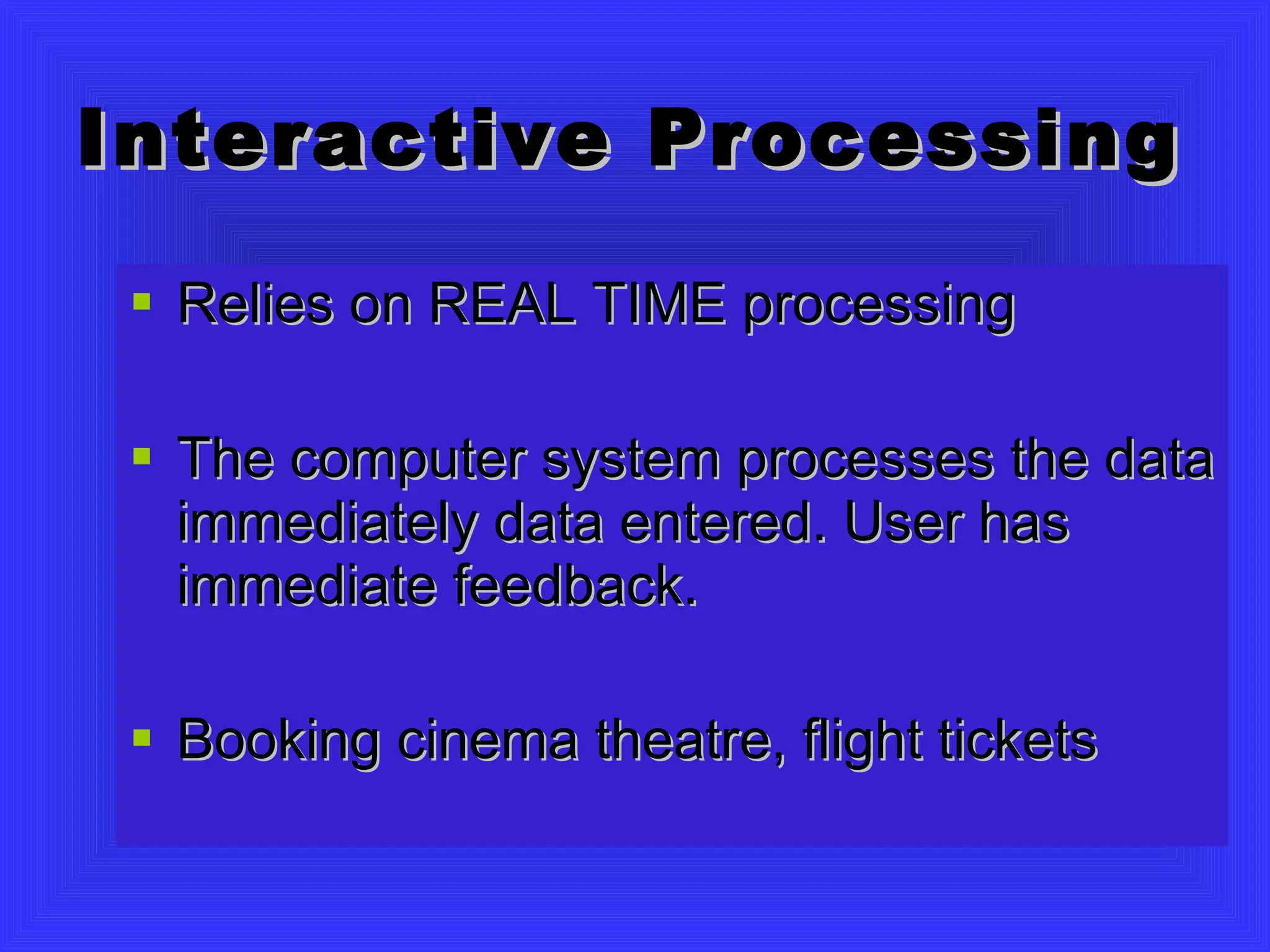 Interactive Processing Relies on REAL TIME processing The computer system processes the data immediately data entered. User has immediate feedback. Booking cinema theatre, flight tickets 