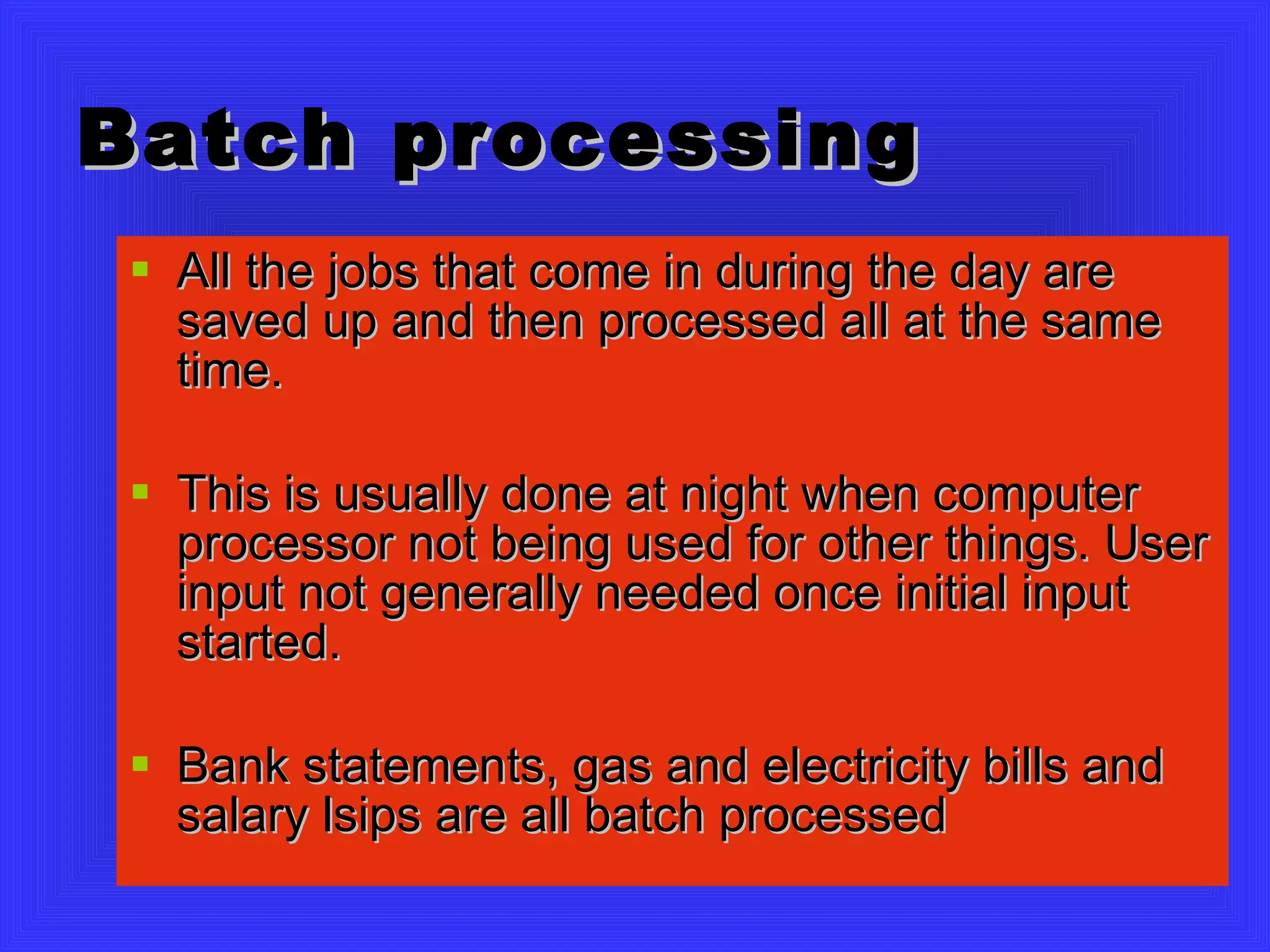 Batch processing All the jobs that come in during the day are saved up and then processed all at the same time. This is usually done at night when computer processor not being used for other things. User input not generally needed once initial input started. Bank statements, gas and electricity bills and salary lsips are all batch processed 