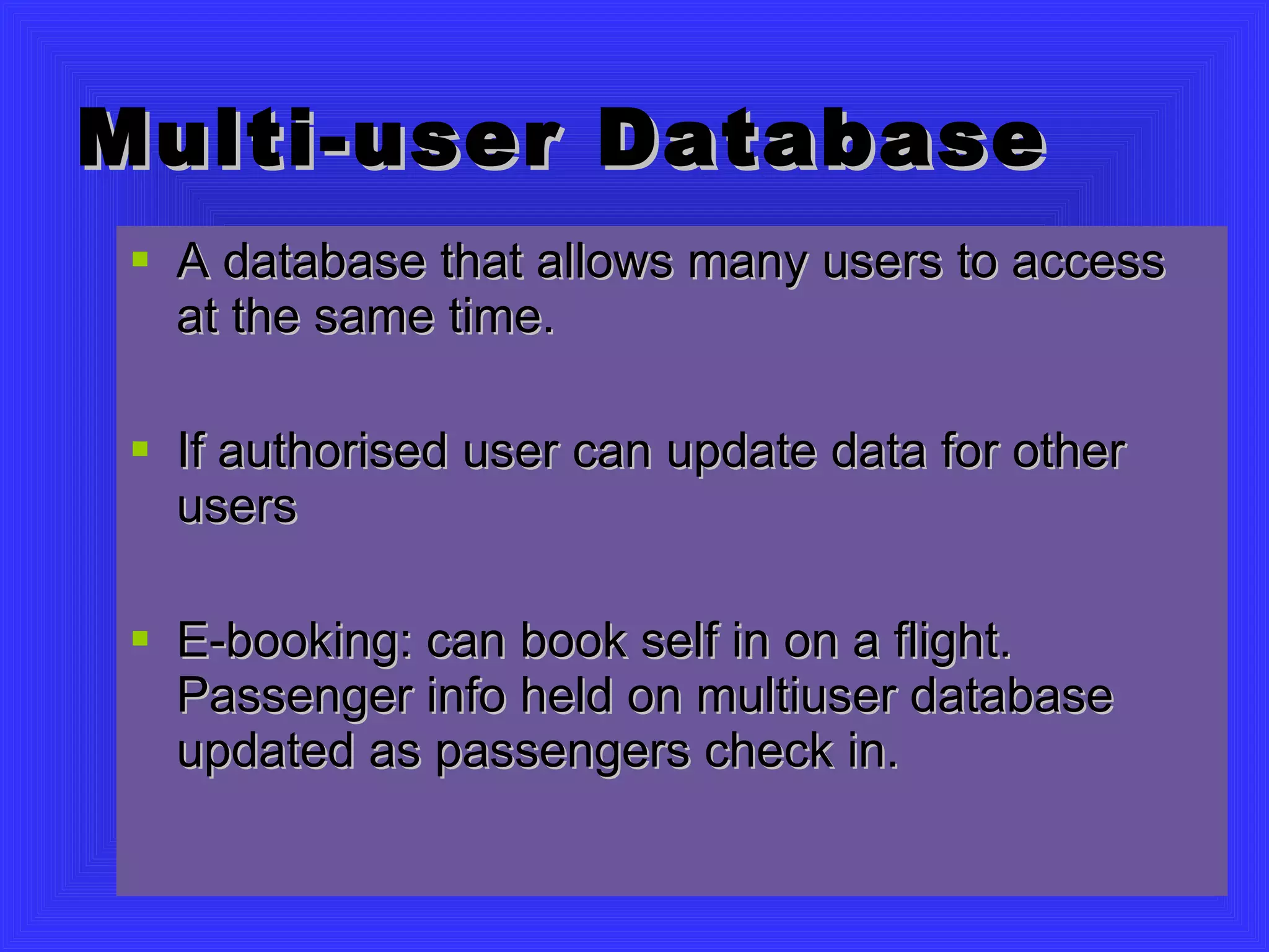 Multi-user Database A database that allows many users to access at the same time. If authorised user can update data for other users E-booking: can book self in on a flight. Passenger info held on multiuser database updated as passengers check in. 
