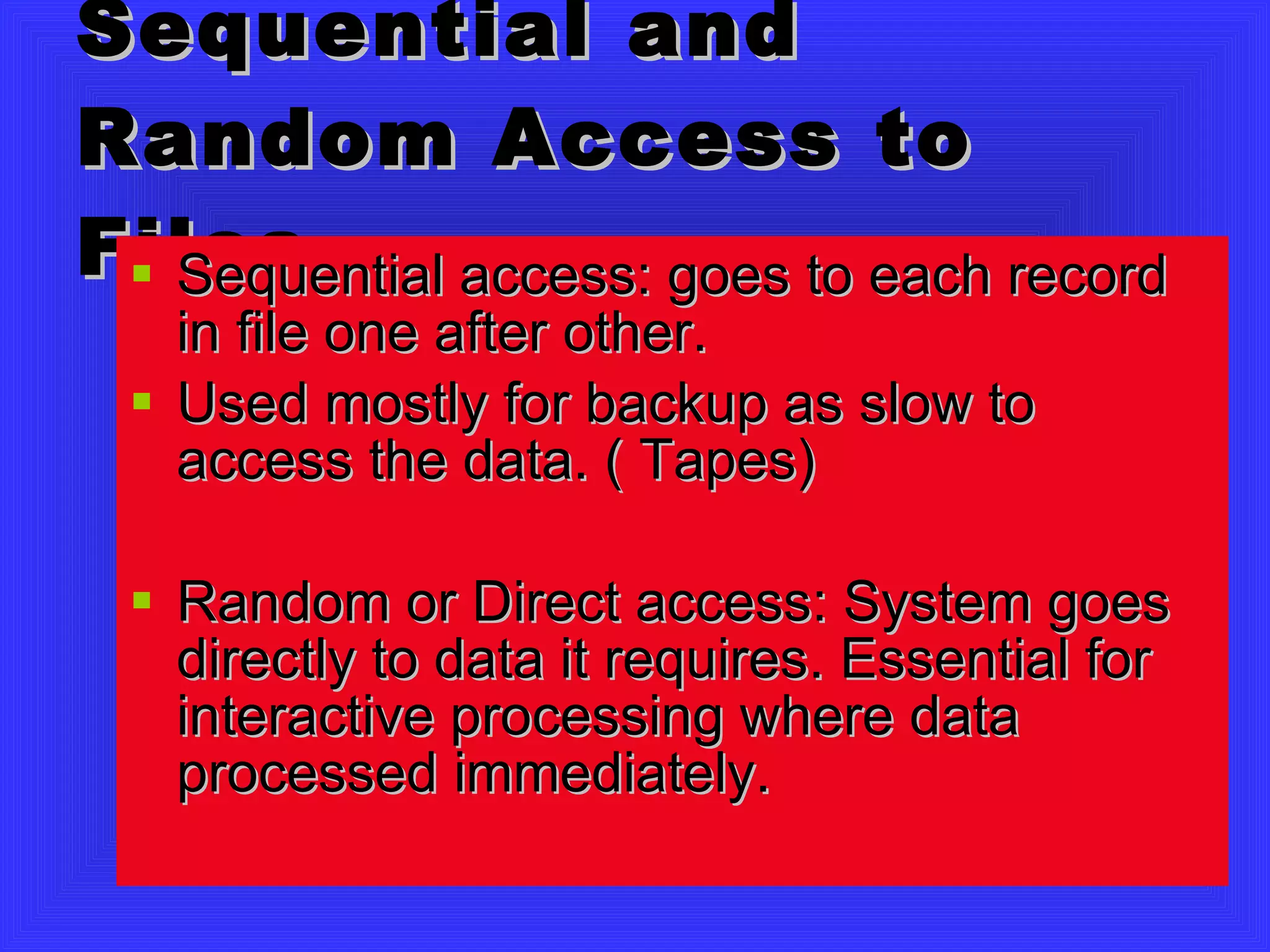 Sequential and Random Access to Files Sequential access: goes to each record in file one after other.  Used mostly for backup as slow to access the data. ( Tapes) Random or Direct access: System goes directly to data it requires. Essential for interactive processing where data processed immediately. 