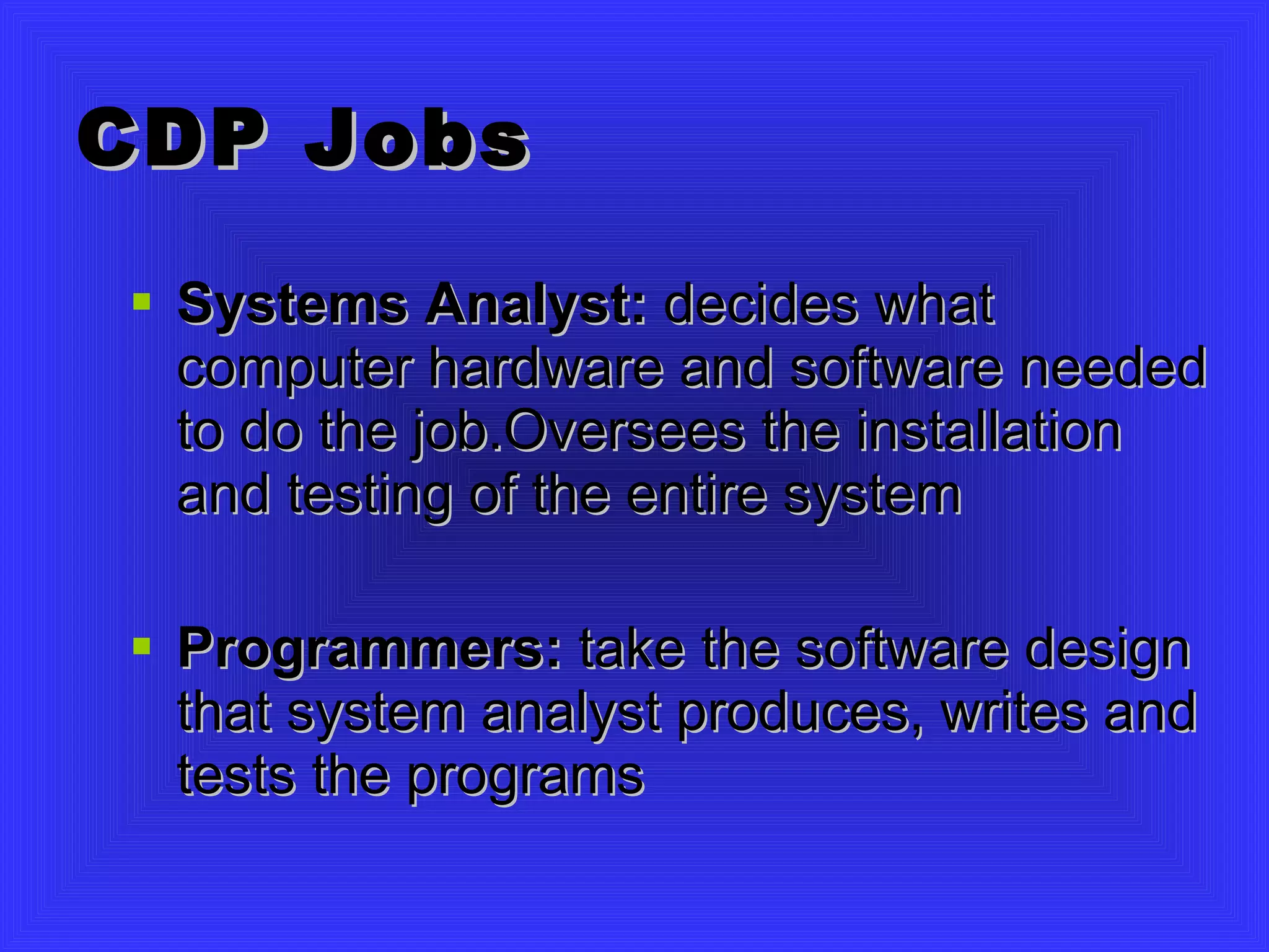 CDP Jobs Systems Analyst:  decides what computer hardware and software needed to do the job.Oversees the installation and testing of the entire system Programmers:  take the software design that system analyst produces, writes and tests the programs 