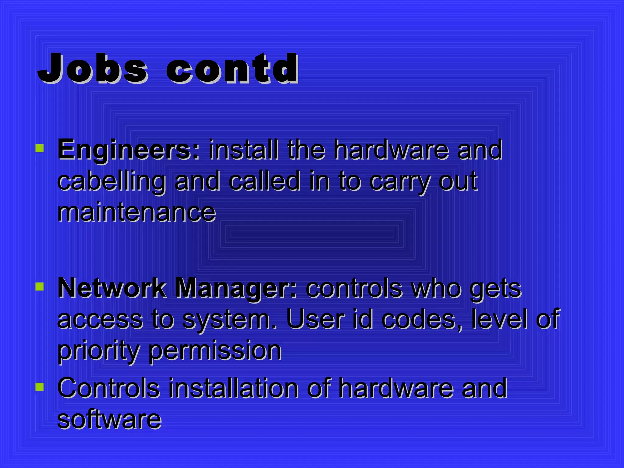 Jobs contd Engineers:  install the hardware and cabelling and called in to carry out maintenance Network Manager:  controls who gets access to system. User id codes, level of priority permission Controls installation of hardware and software 