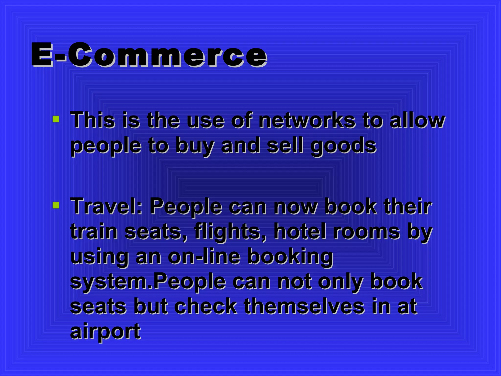 E-Commerce This is the use of networks to allow people to buy and sell goods Travel: People can now book their train seats, flights, hotel rooms by using an on-line booking system.People can not only book seats but check themselves in at airport 