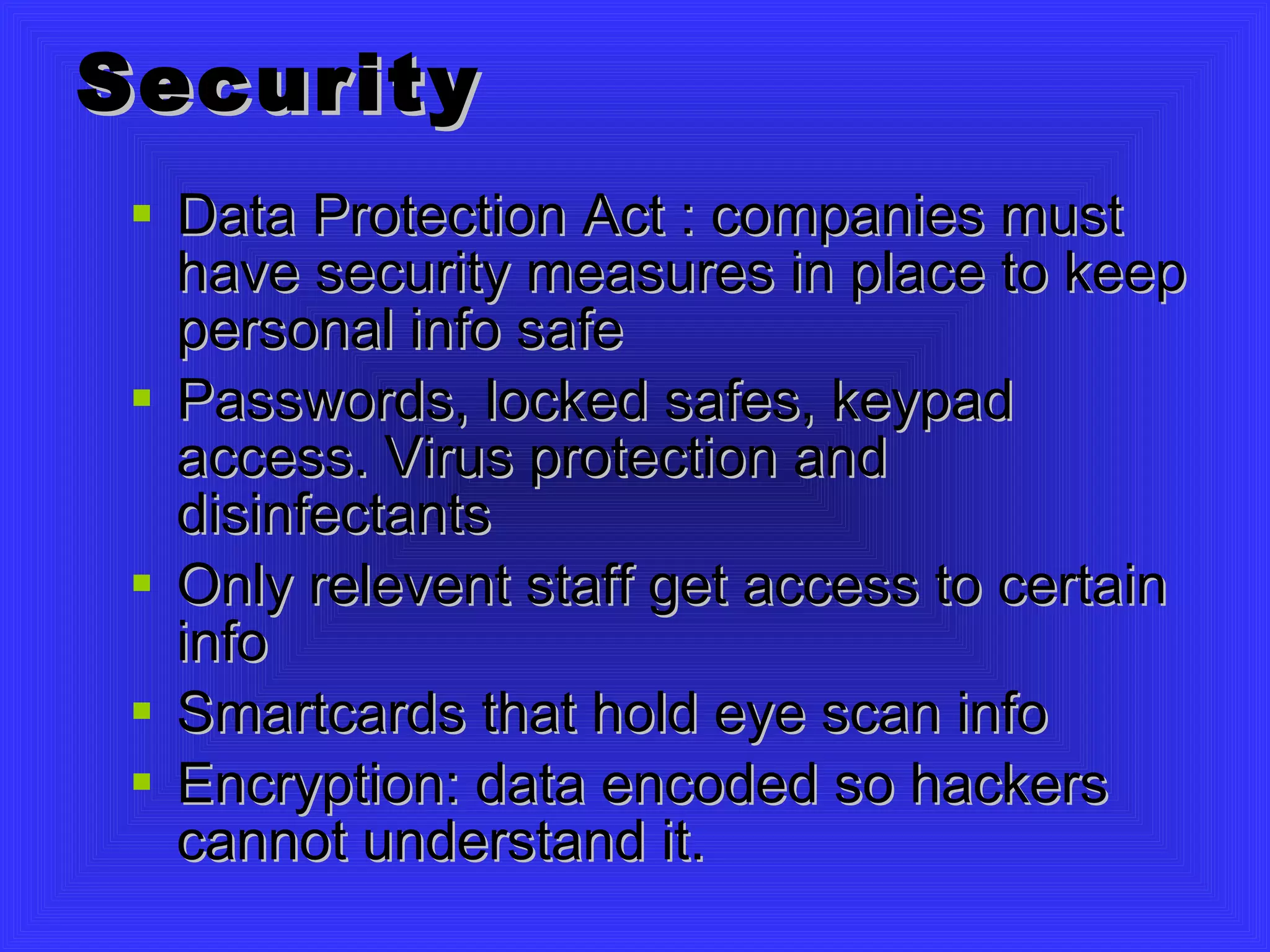 Security Data Protection Act : companies must have security measures in place to keep personal info safe Passwords, locked safes, keypad access. Virus protection and disinfectants Only relevent staff get access to certain info Smartcards that hold eye scan info Encryption: data encoded so hackers cannot understand it. 