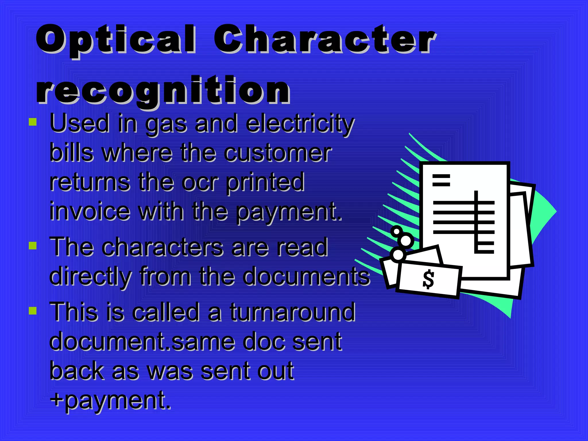 Optical Character recognition Used in gas and electricity bills where the customer returns the ocr printed invoice with the payment. The characters are read directly from the documents This is called a turnaround document.same doc sent back as was sent out +payment. 