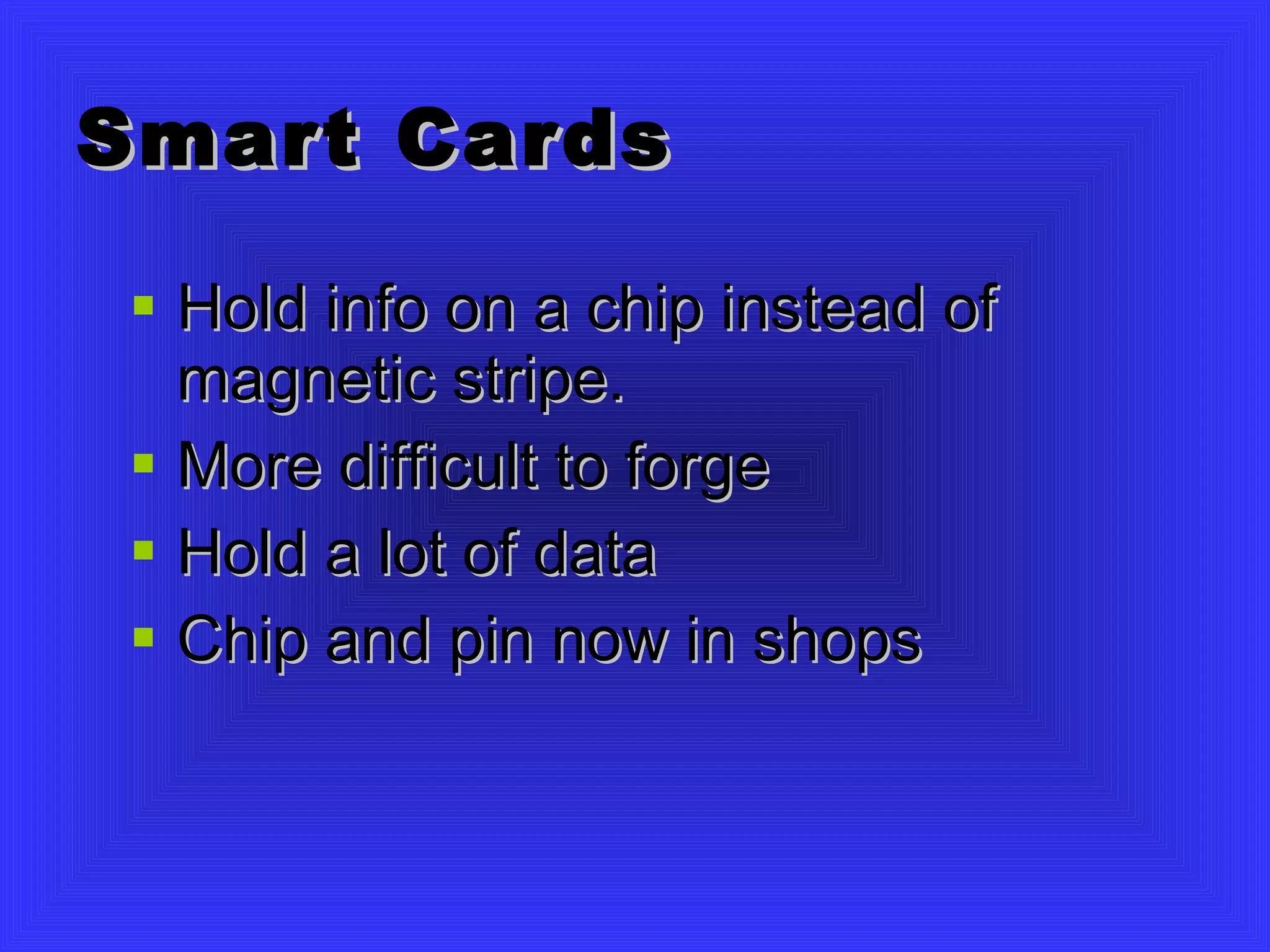 Smart Cards Hold info on a chip instead of magnetic stripe. More difficult to forge Hold a lot of data Chip and pin now in shops 