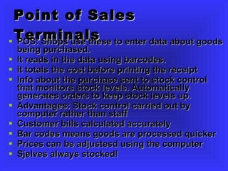 Point of Sales Terminals POS: Shops use these to enter data about goods being purchased.  It reads in the data using barcodes. It totals the cost before printing the receipt Info about the purchase sent to stock control that monitors stock levels. Automatically generates orders to keep stock levels up. Advantages: Stock control carried out by computer rather than staff Customer bills calculated accurately Bar codes means goods are processed quicker Prices can be adjustesd using the computer Sjelves always stocked! 