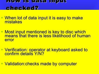 How is data input checked? When lot of data input it is easy to make mistakes  Most input mentioned is key to disc which means that there is less likelihood of human error Verification: operator at keyboard asked to confirm details Y/N? Validation:checks made by computer 