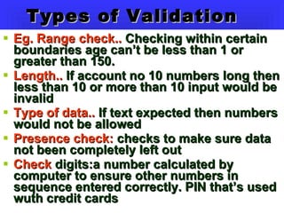 Types of Validation Eg. Range check..  Checking within certain boundaries age can’t be less than 1 or greater than 150. Length..  If account no 10 numbers long then less than 10 or more than 10 input would be invalid Type of data..  If text expected then numbers would not be allowed Presence check:  checks to make sure data not been completely left out Check  digits:a number calculated by computer to ensure other numbers in sequence entered correctly. PIN that’s used wuth credit cards 
