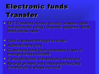 Electronic funds Transfer EFT:Transfers money directly between bank and accounts using computer systems. Bank debit cards used Card is passed through a reader.  Authenticates card Customers bank then contacted to see if enough funds available If enough funds, transaction carried out Receipt printed and funds electronically transferred to shops account 