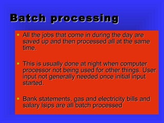 Batch processing All the jobs that come in during the day are saved up and then processed all at the same time. This is usually done at night when computer processor not being used for other things. User input not generally needed once initial input started. Bank statements, gas and electricity bills and salary lsips are all batch processed 