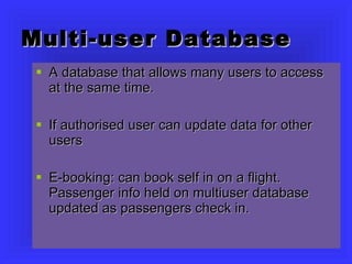 Multi-user Database A database that allows many users to access at the same time. If authorised user can update data for other users E-booking: can book self in on a flight. Passenger info held on multiuser database updated as passengers check in. 