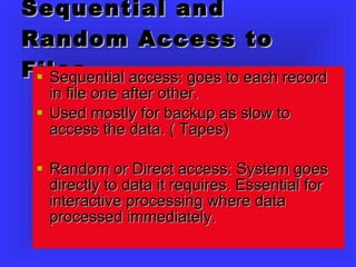 Sequential and Random Access to Files Sequential access: goes to each record in file one after other.  Used mostly for backup as slow to access the data. ( Tapes) Random or Direct access: System goes directly to data it requires. Essential for interactive processing where data processed immediately. 