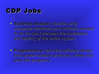 CDP Jobs Systems Analyst:  decides what computer hardware and software needed to do the job.Oversees the installation and testing of the entire system Programmers:  take the software design that system analyst produces, writes and tests the programs 