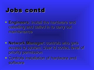 Jobs contd Engineers:  install the hardware and cabelling and called in to carry out maintenance Network Manager:  controls who gets access to system. User id codes, level of priority permission Controls installation of hardware and software 
