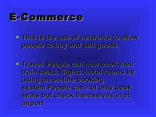 E-Commerce This is the use of networks to allow people to buy and sell goods Travel: People can now book their train seats, flights, hotel rooms by using an on-line booking system.People can not only book seats but check themselves in at airport 