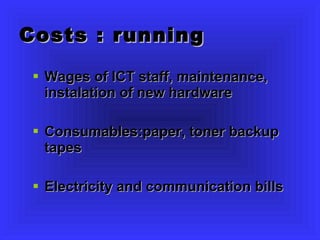 Costs : running Wages of ICT staff, maintenance, instalation of new hardware Consumables:paper, toner backup tapes Electricity and communication bills 