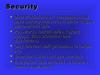 Security Data Protection Act : companies must have security measures in place to keep personal info safe Passwords, locked safes, keypad access. Virus protection and disinfectants Only relevent staff get access to certain info Smartcards that hold eye scan info Encryption: data encoded so hackers cannot understand it. 