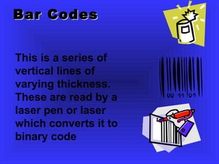 Bar Codes This is a series of vertical lines of varying thickness. These are read by a laser pen or laser which converts it to binary code 