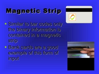 Magnetic Strip Similar to bar codes only the binary information is contained in a magnetic strip Bank cards are a good example of this form of input 